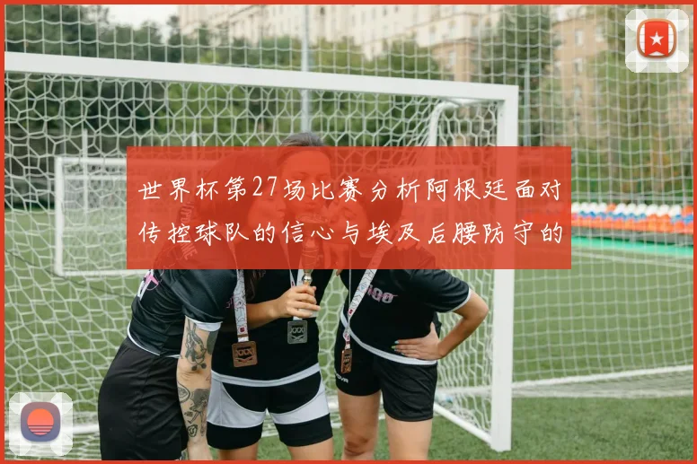 世界杯第27场比赛分析阿根廷面对传控球队的信心与埃及后腰防守的隐患