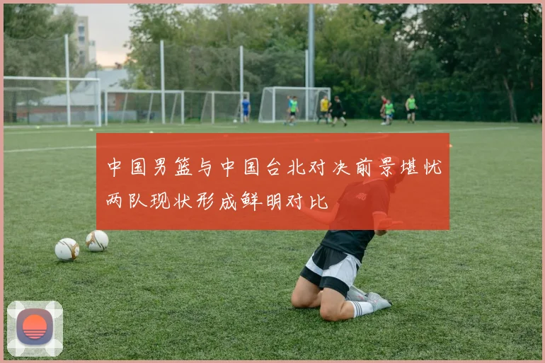 中国男篮与中国台北对决前景堪忧两队现状形成鲜明对比