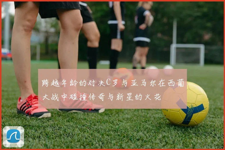 跨越年龄的对决C罗与亚马尔在西葡大战中碰撞传奇与新星的火花