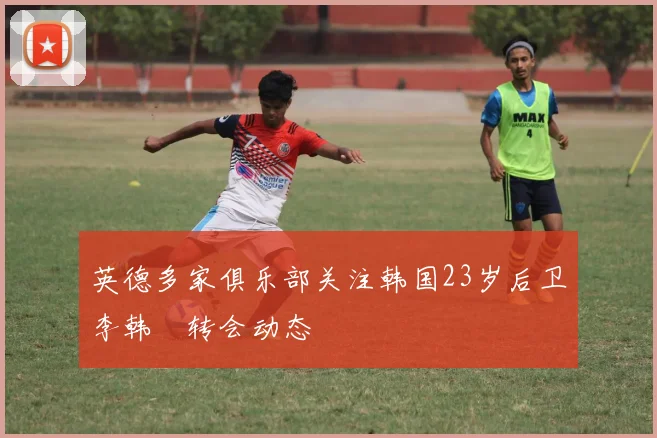 英德多家俱乐部关注韩国23岁后卫李韩汎转会动态