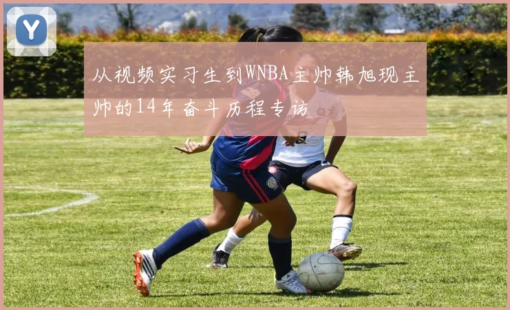 从视频实习生到WNBA主帅韩旭现主帅的14年奋斗历程专访