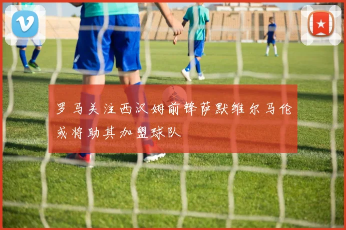 罗马关注西汉姆前锋萨默维尔马伦或将助其加盟球队