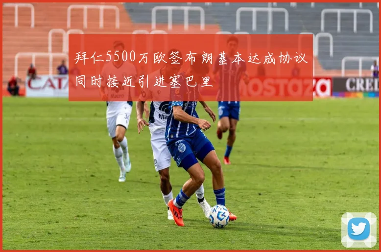 拜仁5500万欧签布朗基本达成协议同时接近引进塞巴里