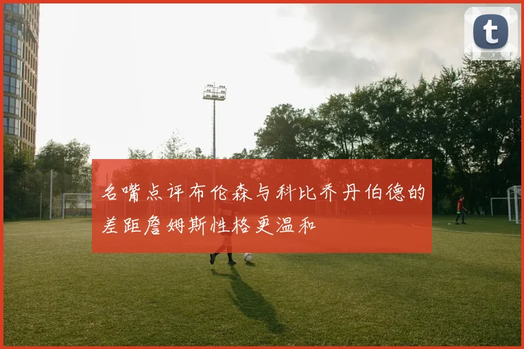 名嘴点评布伦森与科比乔丹伯德的差距詹姆斯性格更温和