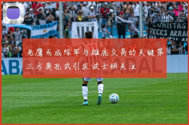 老鹰或成绿军与雄鹿交易的关键第三方奥孔武引发波士顿关注