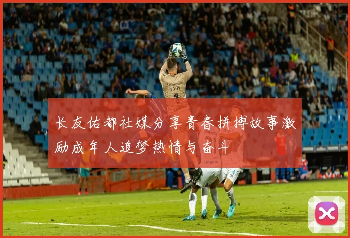 长友佑都社媒分享青春拼搏故事激励成年人追梦热情与奋斗