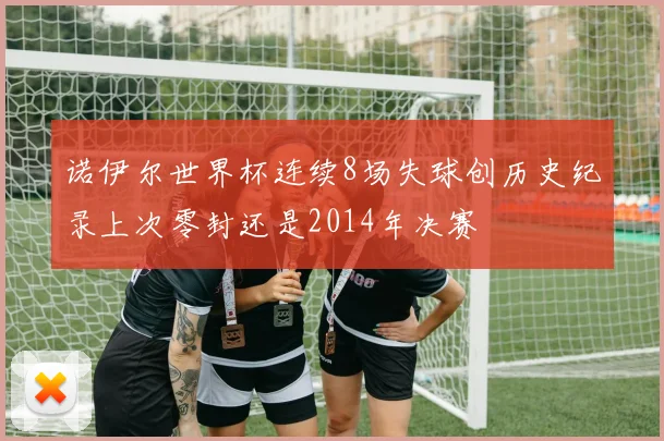 诺伊尔世界杯连续8场失球创历史纪录上次零封还是2014年决赛