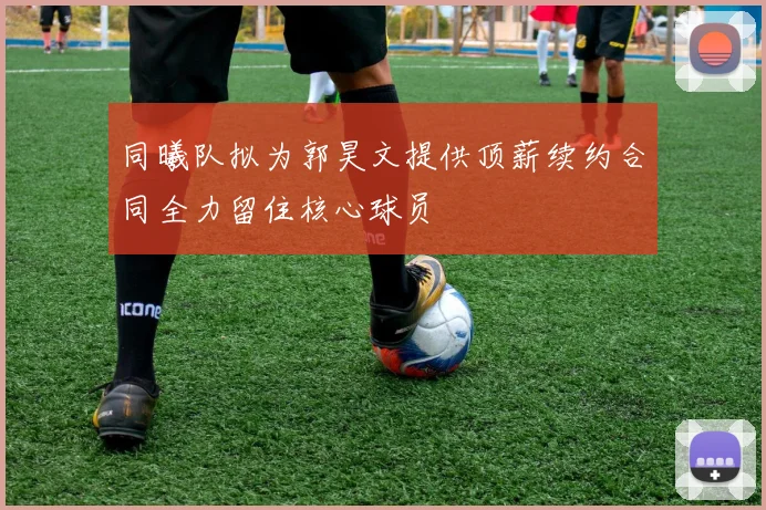 同曦队拟为郭昊文提供顶薪续约合同全力留住核心球员