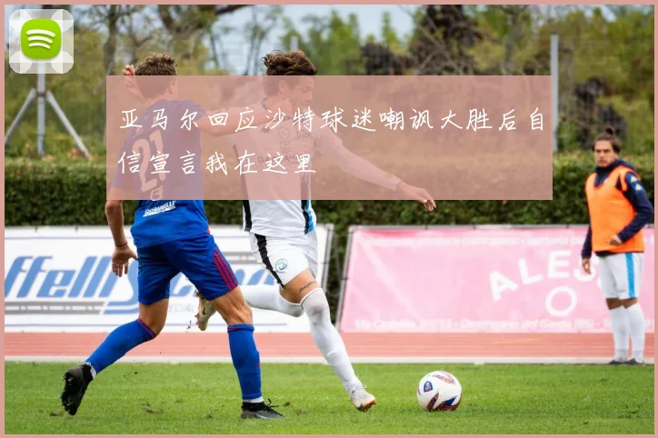 亚马尔回应沙特球迷嘲讽大胜后自信宣言我在这里