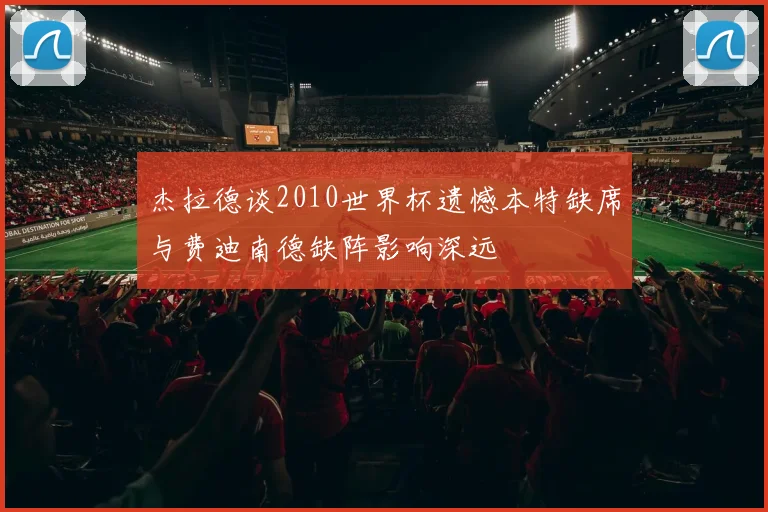 杰拉德谈2010世界杯遗憾本特缺席与费迪南德缺阵影响深远