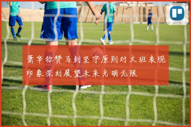 萧华称赞马刺坚守原则对文班表现印象深刻展望未来光明无限