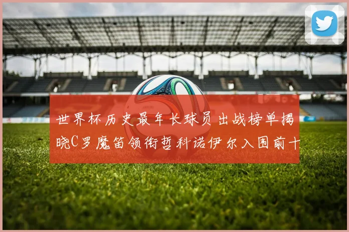 世界杯历史最年长球员出战榜单揭晓C罗魔笛领衔哲科诺伊尔入围前十