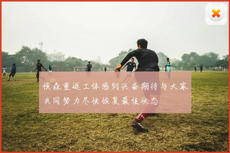 侯森重返工体感到兴奋期待与大家共同努力尽快恢复最佳状态
