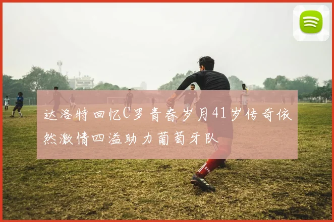 达洛特回忆C罗青春岁月41岁传奇依然激情四溢助力葡萄牙队