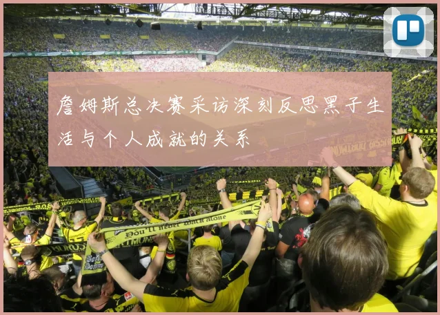 詹姆斯总决赛采访深刻反思黑子生活与个人成就的关系